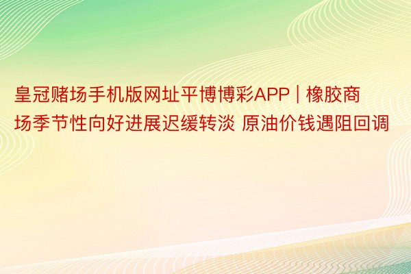 皇冠赌场手机版网址平博博彩APP | 橡胶商场季节性向好进展迟缓转淡 原油价钱遇阻回调