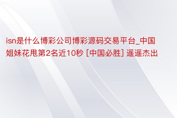 isn是什么博彩公司博彩源码交易平台_中国姐妹花甩第2名近10秒 [中国必胜] 遥遥杰出