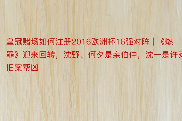 皇冠赌场如何注册2016欧洲杯16强对阵 | 《燃罪》迎来回转,沈野、何夕是亲伯仲,沈一是许家旧案帮凶