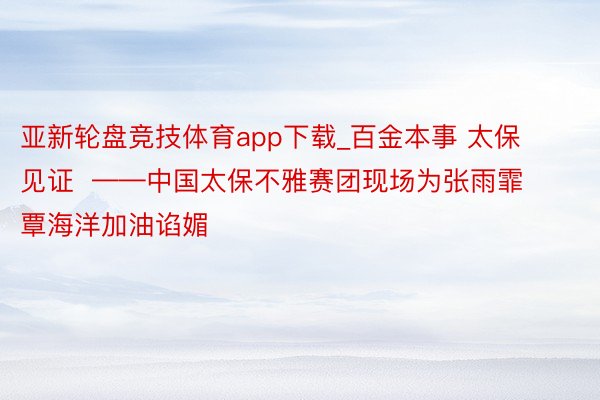 亚新轮盘竞技体育app下载_百金本事 太保见证 ——中国太保不雅赛团现场为张雨霏覃海洋加油谄媚